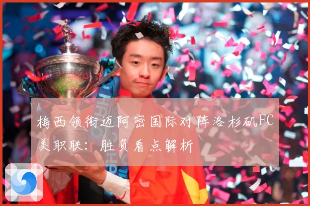 梅西领衔迈阿密国际对阵洛杉矶FC美职联：胜负看点解析