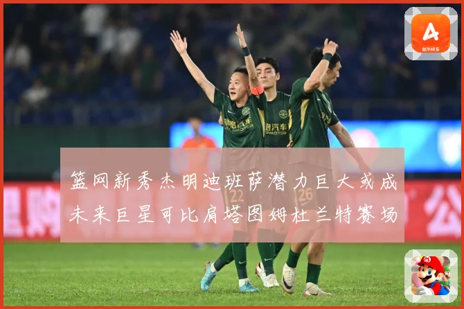 篮网新秀杰明迪班萨潜力巨大或成未来巨星可比肩塔图姆杜兰特赛场复盘