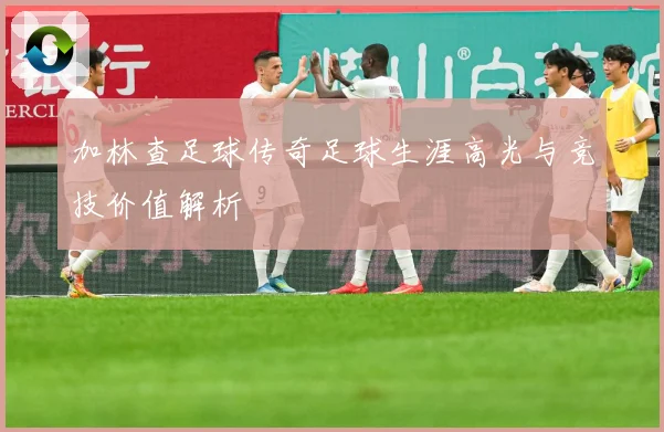 加林查足球传奇足球生涯高光与竞技价值解析