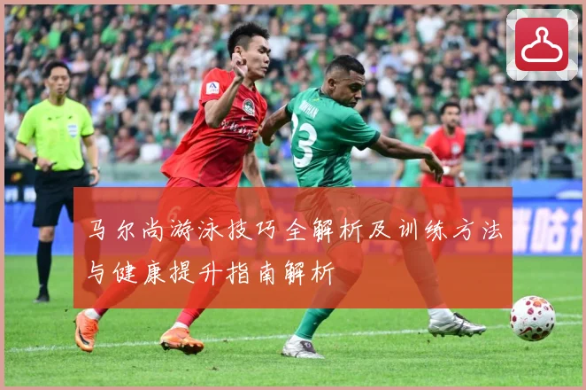 马尔尚游泳技巧全解析及训练方法与健康提升指南解析