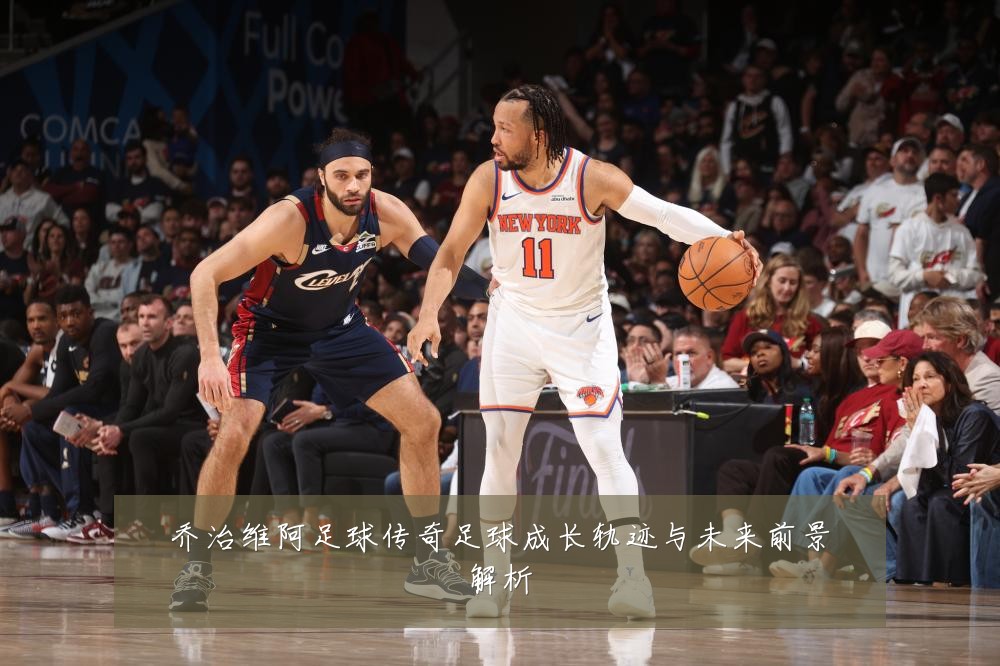乔治维阿足球传奇足球成长轨迹与未来前景解析