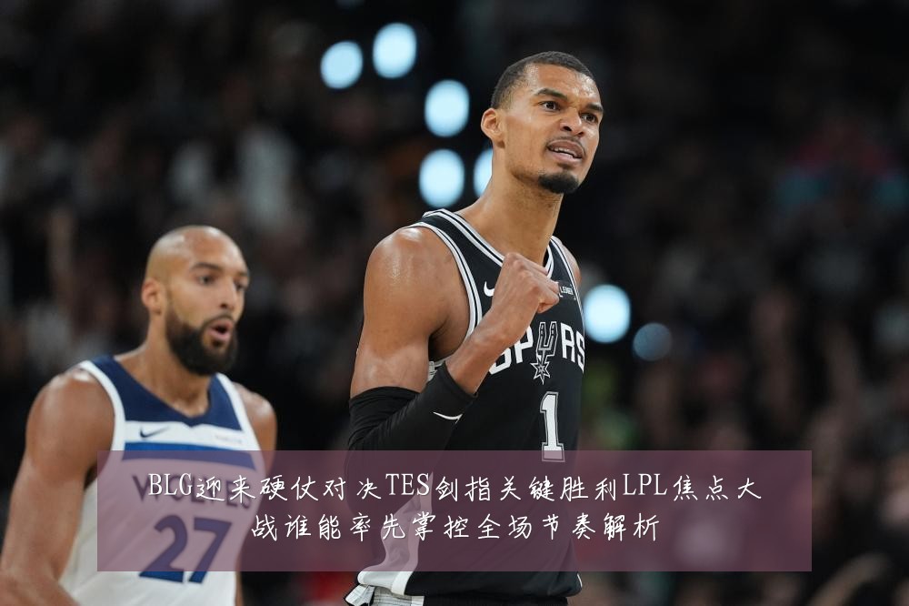 BLG迎来硬仗对决TES剑指关键胜利LPL焦点大战谁能率先掌控全场节奏解析